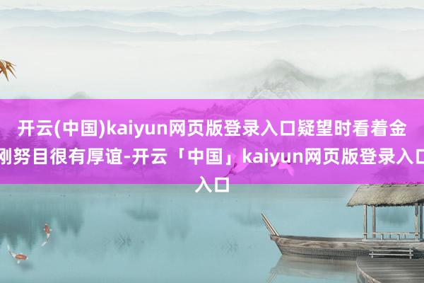 开云(中国)kaiyun网页版登录入口疑望时看着金刚努目很有厚谊-开云「中国」kaiyun网页版登录入口