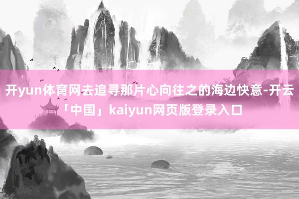 开yun体育网去追寻那片心向往之的海边快意-开云「中国」kaiyun网页版登录入口