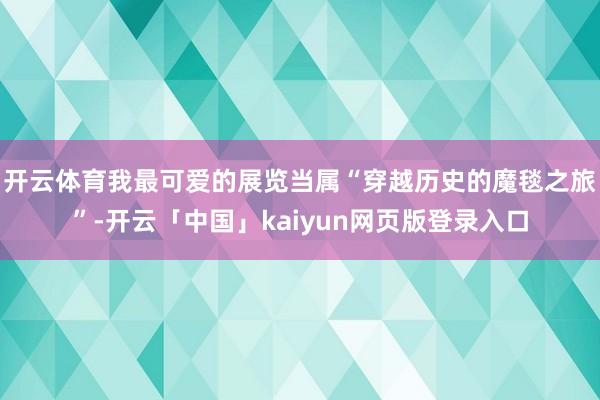 开云体育我最可爱的展览当属“穿越历史的魔毯之旅”-开云「中国」kaiyun网页版登录入口