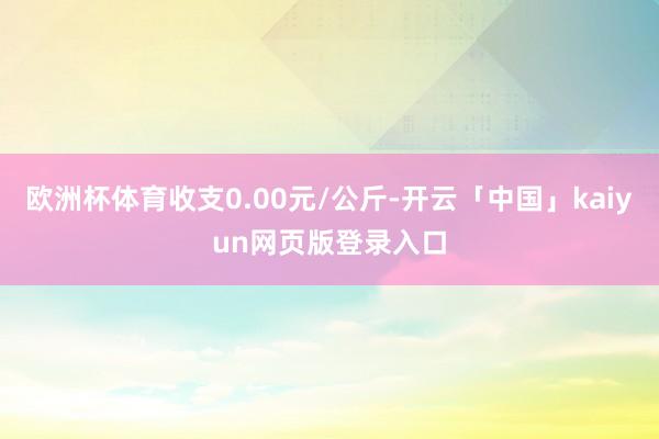 欧洲杯体育收支0.00元/公斤-开云「中国」kaiyun网页版登录入口